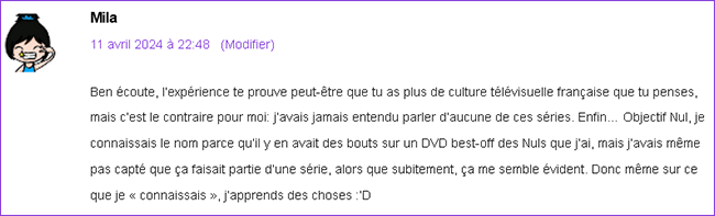 Ben écoute, l’expérience te prouve peut-être que tu as plus de culture télévisuelle française que tu penses, mais c’est le contraire pour moi: j’avais jamais entendu parler d’aucune de ces séries. Enfin… Objectif Nul, je connaissais le nom parce qu’il y en avait des bouts sur un DVD best-off des Nuls que j’ai, mais j’avais même pas capté que ça faisait partie d’une série, alors que subitement, ça me semble évident. Donc même sur ce que je « connaissais », j’apprends des choses :’D